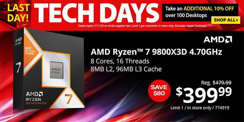 TECH DAYS - LAST DAY! Take an ADDITIONAL 10% OFF over 100 Desktops. Deals expire 7/11/25 or while supplies last. Limit 1 per customer. In store only. Excludes Apple Desktops. SHOP ALL - AMD Ryzen 7 9800X3D 4.70 GHz- $399.99 SAVE $80; Reg. $479.99; 8 Cores, 16 Threads, 8MB L2, 96MB L3 Cache; Limit one, in store only, SKU 774919