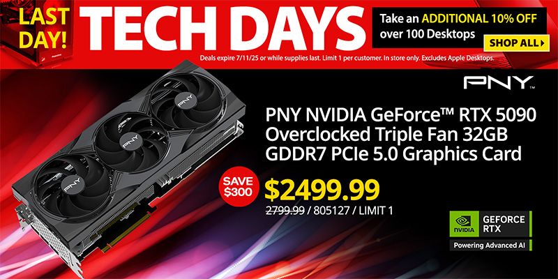 TECH DAYS - LAST DAY! Take an ADDITIONAL 10% OFF over 100 Desktops. Deals expire 7/11/25 or while supplies last. Limit 1 per
customer. In store only. Excludes Apple Desktops. SHOP ALL; Graphics Card Deals - SAVE $300 - PNY NVIDIA GeForce RTX 5090 Overclocked Triple Fan 32GB GDDR7 PCIe 5.0 Graphics Card - $2499.99; Reg. $2799.99; SKU 805127