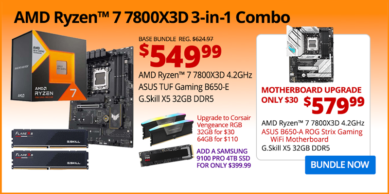 AMD Ryzen 7 7800X3D 3-in-1 Combo - $549.99; Base Bundle Reg. $624.97; AMD Ryzen 7 7800X3D 4.2GHz, ASUS TUF Gaming B650-E, G.Skill Flare X5 32GB DDR5; Corsair Vengeance RGB Upgrades - 32GB for $30, 64GB for $110; Add a Samsung 9100 PRO 4TB SSD for only $399.99 - Motherboard Upgrade only $30 - $579.99 - AMD Ryzen 7 7800X3D 4.2GHz, ASUS B650-A ROG Strix Gaming WiFi Motherboard, G.Skill X5 32GB DDR5; BUNDLE NOW