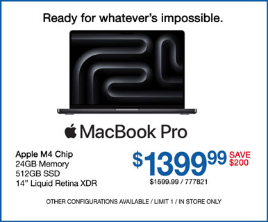 Ready for whatever's impossible. MacBook Pro - SAVE $200 $1399.99; Apple M4 Chip, 24GB Memory, 512GB SSD, 14-inch Liquid Retina XDR; SKU 777821; Other configurations available, limit one, in store only
