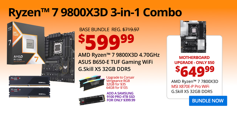 AMD Ryzen 7 9800X3D 3-in-1 Combo - $599.99; Base Bundle Reg. $719.97; AMD Ryzen 7 9800X3D 4.70GHz, ASUS B650-E TUF Gaming WiFi, G.Skill Flare X5 32GB DDR5; Corsair Vengeance RGB Upgrades - 32GB for $35, 64GB for $105; Add a Samsung 9100 PRO 4TB SSD for only $399.99 - Motherboard Upgrade only $50 - $649.99 - AMD Ryzen 7 9800X3D 4.70GHz, MSI X870E-P Pro WiFi, G.Skill X5 32GB DDR5; BUNDLE NOW