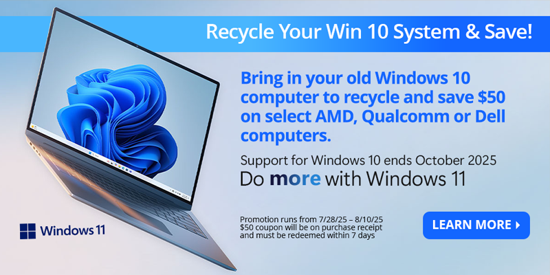 Recycle Your Win 10 System & Save! Brind in your old Windows 10 computer to recycle and save $50 on select AMD, Qualcomm or Dell Computers. Support for Windows 10 ends October 2025. Do more with Windows 11. Promotion runs from 7/28/25 - 8/10/25. $50 coupon will be on purchase recept and must be redeemed within 7 days. LEARN MORE