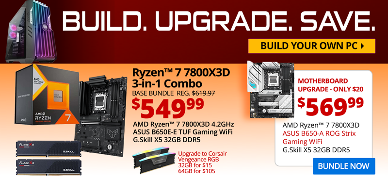 BUILD. UPGRADE. SAVE. Build your own PC. AMD Ryzen 7 7800X3D 3-in-1 Combo - $549.99; Base Bundle Reg. $619.97; AMD Ryzen 7 7800X3D 4.2GHz, ASUS B650E-E TUF Gaming WiFi, G.Skill Flare X5 32GB DDR5; Corsair Vengeance RGB Upgrades - 32GB for $15, 64GB for $105; Motherboard Upgrade only $20 - $569.99 - AMD Ryzen 7 7800X3D 4.2GHz, ASUS B650-A ROG Strix Gaming WiFi Motherboard, G.Skill X5 32GB DDR5; BUNDLE NOW