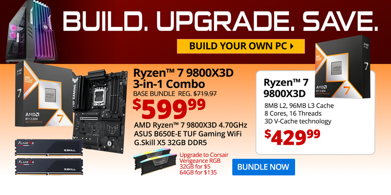 BUILD. UPGRADE. SAVE. Build your own PC. AMD Ryzen 7 9800X3D 3-in-1 Combo - $599.99; Base Bundle Reg. $719.97; AMD Ryzen 7 9800X3D 4.2GHz, ASUS B650E-E TUF Gaming WiFi, G.Skill Flare X5 32GB DDR5; Corsair Vengeance RGB Upgrades - 32GB for $5, 64GB for $135; AMD Ryzen 7 9800X3D CPU - $429.99; 8MB L2, 96MB L3 Cache, 8 Cores, 16 Threads, 3D V-Cache technology; BUNDLE NOW