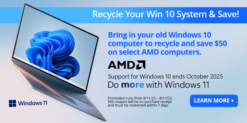 Recycle Your Win 10 System & Save! Bring in your old Windows 10 computer to recycle and save $50 on select AMD Computers. Support for Windows 10 ends October 2025. Do more with Windows 11. Promotion runs from 8/11/25 - 8/17/25. $50 coupon will be on purchase recept and must be redeemed within 7 days. LEARN MORE