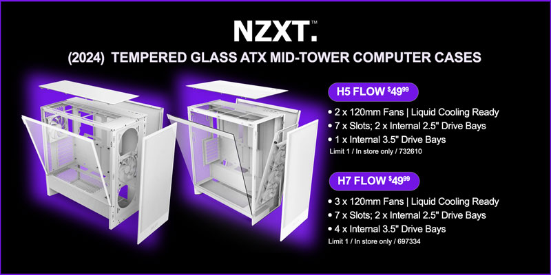NZXT (2024) Tempered Glass ATX Mid-tower Computer Cases; H5 FLOW - $49.99; 2 x 120mm Fans, Liquid Cooling Ready, 7 x Slots, 2 x Internal 2.5-inch Drive Bays, 1 x Internal 3.5-inch Drive Bays - Limit 1 / In store only / 732610; H7 FLOW - $49.99; 3 x 120mm Fans, Liquid Cooling Ready,7 x Slots, 2 x Internal 2.5-inch Drive Bays, 4 x Internal 3.5-inch Drive Bays - Limit 1 / In store only / 697334; loading=