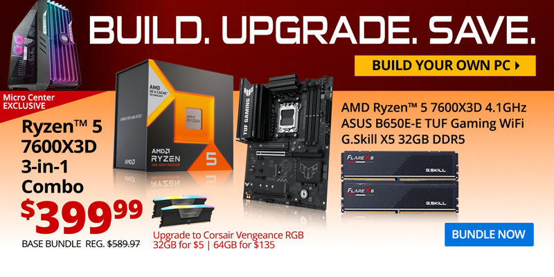 BUILD. UPGRADE. SAVE. Build your own PC. Micro Center EXCLUSIVE - AMD Ryzen 5 7600X3D 3-in-1 Combo - $399.99; Base Bundle Reg. $589.97; AMD Ryzen 5 7600X3D 4.1GHz, ASUS B650E-E TUF Gaming WiFi, G.Skill Flare X5 32GB DDR5; Corsair Vengeance RGB Upgrades - 32GB for $5, 64GB for $135;