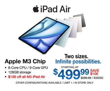 iPad Air - starting at $499.99 - SAVE $100, Reg. $599.99; Apple M3 Chip, 8-Core CPU, 9-Core GPU, 128GB storage; $100 off all M3 iPad Air; Other configurations available, limit one, in store only, SKU 830265; Two Sizes, Infinite Possibilities