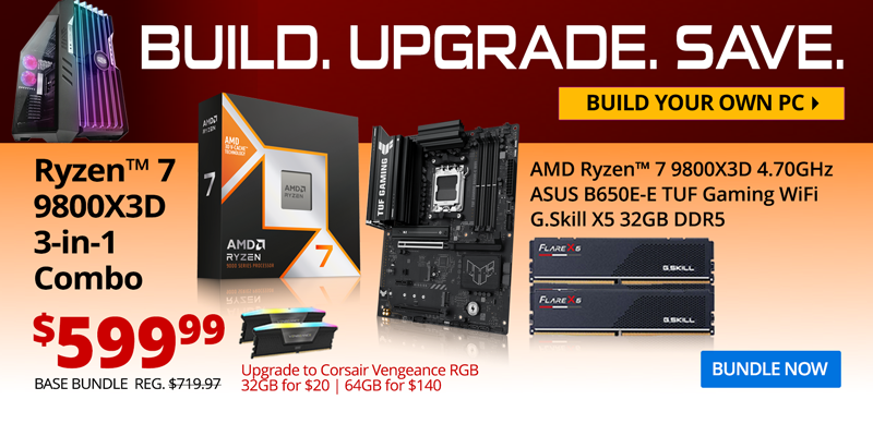 BUILD. UPGRADE. SAVE. Build your own PC. AMD Ryzen 7 9800X3D 3-in-1 Combo - $599.99; Base Bundle Reg. $719.97; AMD Ryzen 7 9800X3D 4.7GHz, ASUS B650E-E TUF Gaming WiFi, G.Skill Flare X5 32GB DDR5; Corsair Vengeance RGB Upgrades - 32GB for $20, 64GB for $140;