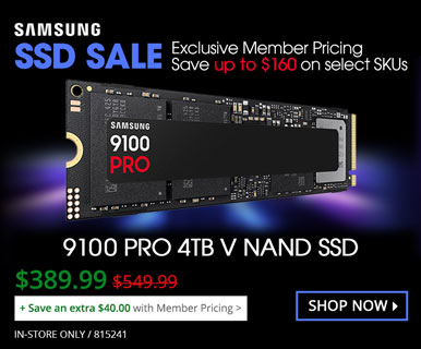 Samsung SSD SALE - Exclusive Member Pricing - Save up to $160 on select SKUs; 9100 PRO 4TB Samsung V NAND SSD - $389.99, REG 549.99 - Save an extra $40 with Member Priding; In-store only, SKU 815241; SHOP NOW
