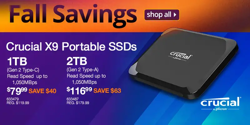 Fall Savings - Crucial X9 Portable SSDs; 1TB (Gen 2 Type-C) Read Speed up to 1,050MBps - $79.99 SAVE $40, REG. $119.99, SKU 633479; 2TB (Gen 2 Type-A) Read Speed up to 1,050MBps - $116.99 SAVE $63, REG. $179.99, SKU 633487