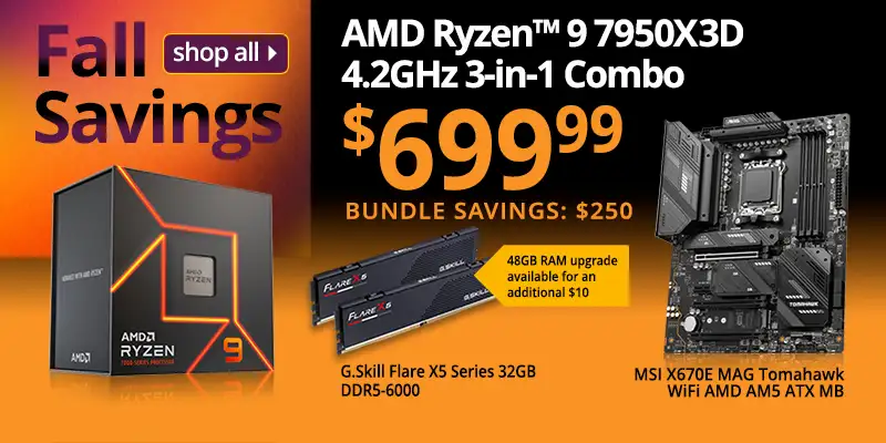 Fall Savings - AMD Ryzen 9 7950X3D 4.2GHz 3-in-1 Combo - $699.99 - Bundle Savings $250; includes MSI X670E MAG Tomahawk WiFi Motherboard, G.Skill Flare X5 Series 32GB DDR5-6000, 48GB RAM upgrade available for an additional $10