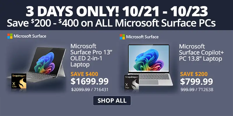 3 Days Only - Save $200 - $400 on All Microsoft Surface PCs; Microsoft Surface Pro 13-inch OLED 2-in-1 Laptop - $1699.99 Save $400 - Reg. $2099.99 SKU 716431; Microsoft Surface Copilot+ 13.8-inch Laptop - $799.99 Save $200 - Reg. $999.99. SKU 712638; SHOP ALL