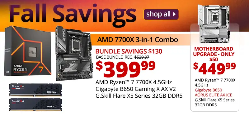 Fall Savings SHOP ALL - AMD 7700X 3-in-1 Combo - $399.99 - Bundle Savings $130; Base Bundle Reg. $529.97; AMD Ryzen 7 7700X 4.5GHz; Gigabyte B650 Gaming X AX V2, G.Skill Flare X5 Series 32GB DDR5; Motherboard upgrade only $50 - $449.99; AMD Ryzen 7 7700X 4.5GHz, Gigabyte B650 AORUS ELITE AX ICE, G.Skill Flare X5 Series 32GB DDR5