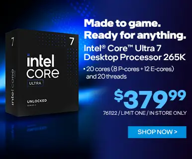 Made to game. Ready for anything. Intel Core Ultra 7 Desktop Processor 265K - $379.99; 20 cores (8 P-cores + 12 E-cores) and 20 threads' SKU 761122, limit one, in store only; SHOP NOW