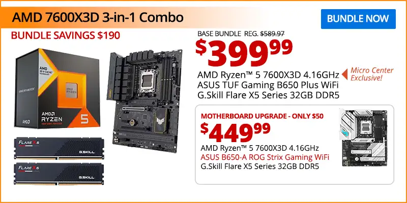 AMD 7800X3D 3-in-1 Combo - $399.99 - Bundle Savings $190; Base Bundle Reg. $589.97; AMD Ryzen 5 7600X3D 4.16GHz - Micro Center Exclusive; ASUS TUF Gaming B650 Plus Motherbards; G.Skill Flare X5 Series 32GB DDR5; Motherboard upgrade only $50 - $449.99; AMD Ryzen 5 7600X3D 4.16GHz, ASUS B650-A ROG Strix Gaming WiFi; G.Skill Flare X5 Series 32GB DDR5; BUNDLE NOW