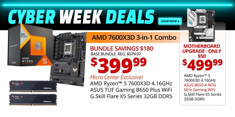 CYBER WEEK DEALS SHOP NOW - AMD 7600X3D 3-in-1 Combo - $399.99 - Bundle Savings $180; BASE BUNDLE REG, $579.97; Micro Center Exclusive AMD Ryzen 5 7600X3D 4.16GHz, ASUS TUF Gaming B650 Plus WiFi MB, G.Skill Flare X5 Series 32GB DDR5; Motherboard Upgrade only $50 - $499.99; AMD Ryzen 5 7600X3D 4.16GHz, ASUS B650-A ROG Strix Gaming WiFi MB, G.Skill Flare X5 Series 32GB DDR5