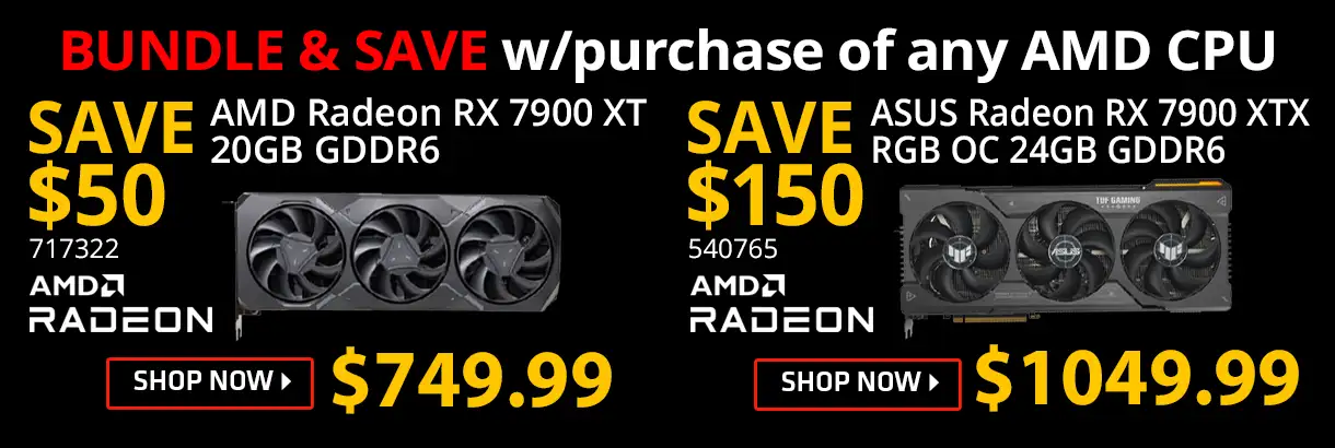 BUNDLE & SAVE w/purchase of any AMD CPU; SAVE $50 on AMD Radwon RX 7900XT 20GB GDDR6, SKU 717322; SAVE $150 on ASUS Radeon RX 7900 XTX RGB OC 24GB GDDR6, SKU 540765; SHOP NOW