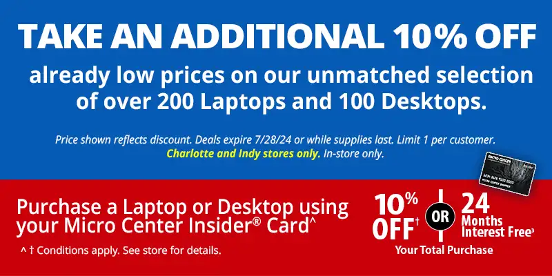 Take an Additional 10% Off already low prices on our unmatched selection of over 200 Laptops and 100 Desktops. Price shows reflects discount. Deals expire 7/28/24 or whilte supplies last. Limit 1 per customer. Charlotte and Indy stores only. In-store only. Purchase a Laptop or Desktop using your Micro Center Insider Card and get 10% off or 24 Months Interest Free Your Total Purchase. Conditions apply. See store for details.