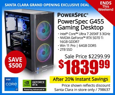 SANTA CLARA GRAND OPENING EXCLUSIVE - Ends This Weekend! - PowerSpec G455 Gaming Desktop - SAVE $500 - Sale price $2399.99 - $1839.99 After 20% Instant Savings; Intel Core Ultra 7 265KF 3.3GHz, NVIDIA GeForce RTX 5070 Ti 16GB GDDR7, Win 11 Pro, 64GB DDR5, 2TB SSD; Price shown reflects discount, Santa Clara in store only, SKU 798637