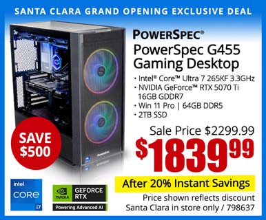 SANTA CLARA GRAND OPENING EXCLUSIVE - PowerSpec G455 Gaming Desktop - SAVE $500 - Sale price $2399.99 - $1839.99 After 20% Instant Savings; Intel Core Ultra 7 265KF 3.3GHz, NVIDIA GeForce RTX 5070 Ti 16GB GDDR7, Win 11 Pro, 64GB DDR5, 2TB SSD; Price shown reflects discount, Santa Clara in store only, SKU 798637