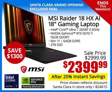 SANTA CLARA GRAND OPENING EXCLUSIVE - Ends This Weekend! - MSI Raider 18 HX AI 18-inch Gaming Laptop - SAVE $1300 - Sale Price $2999.99 - $2399.99 After 20% instant savings; Intel Core Ultra 7 265KF 3.3GHz, NVIDIA GeForce RTX 5070 Ti, 16GB GDDR7, Win 11, 4GB DDR5, 2TB SSD; Price shown reflects discount, Santa Clara in store only, SKU 824615