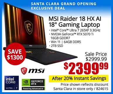 SANTA CLARA GRAND OPENING EXCLUSIVE - MSI Raider 18 HX AI 18-inch Gaming Laptop - SAVE $1300 - Sale Price $2999.99 - $2399.99 After 20% instant savings; Intel Core Ultra 7 265KF 3.3GHz, NVIDIA GeForce RTX 5070 Ti, 16GB GDDR7, Win 11, 4GB DDR5, 2TB SSD; Price shown reflects discount, Santa Clara in store only, SKU 824615