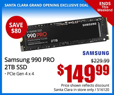 SANTA CLARA GRAND OPENING EXCLUSIVE - Ends This Weekend! - Samsung 990 PRO 2TB SSD - SAVE $80 - Reg. $229.99 - $149.99; Price shown reflects discount, Santa Clara in store only, SKU 516120