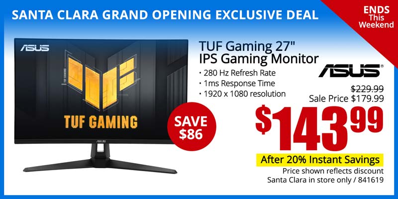 SANTA CLARA GRAND OPENING EXCLUSIVE DEAL - Ends This Weekend! ASUS TUF Gaming 27-inch IPS Gaming Monitor- SAVE $86; Reg. $229.99, Sale Price $179.99 - $1439.99 after 20% Instant Savings; 280 Hz Refresh Rate, 1ms Response Time, 1920 x 1080 resolution; Price shown reflects discount; Santa Clara in store only; SKU 841619