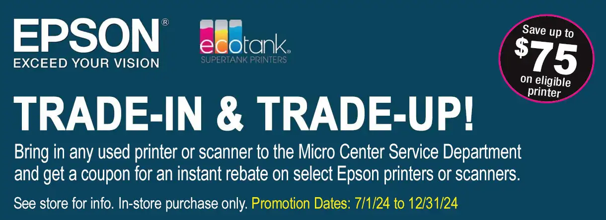 Epson Ecotank Trade-In & Trade-Up! Bring in your used printer to the Micro Center Service Department and get a coupon for an instant rebate on select Ecotank Printers. See store for more info. Offer ends 12/31/24